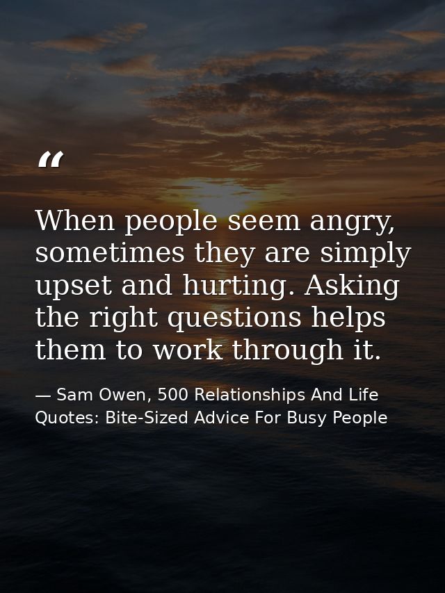 When people seem angry, sometimes they are simply upset and hurting. Asking the right questions helps them to work throu — Sam Owen, 500 Relationships And Life Quotes: Bite-Sized Advice For Busy People