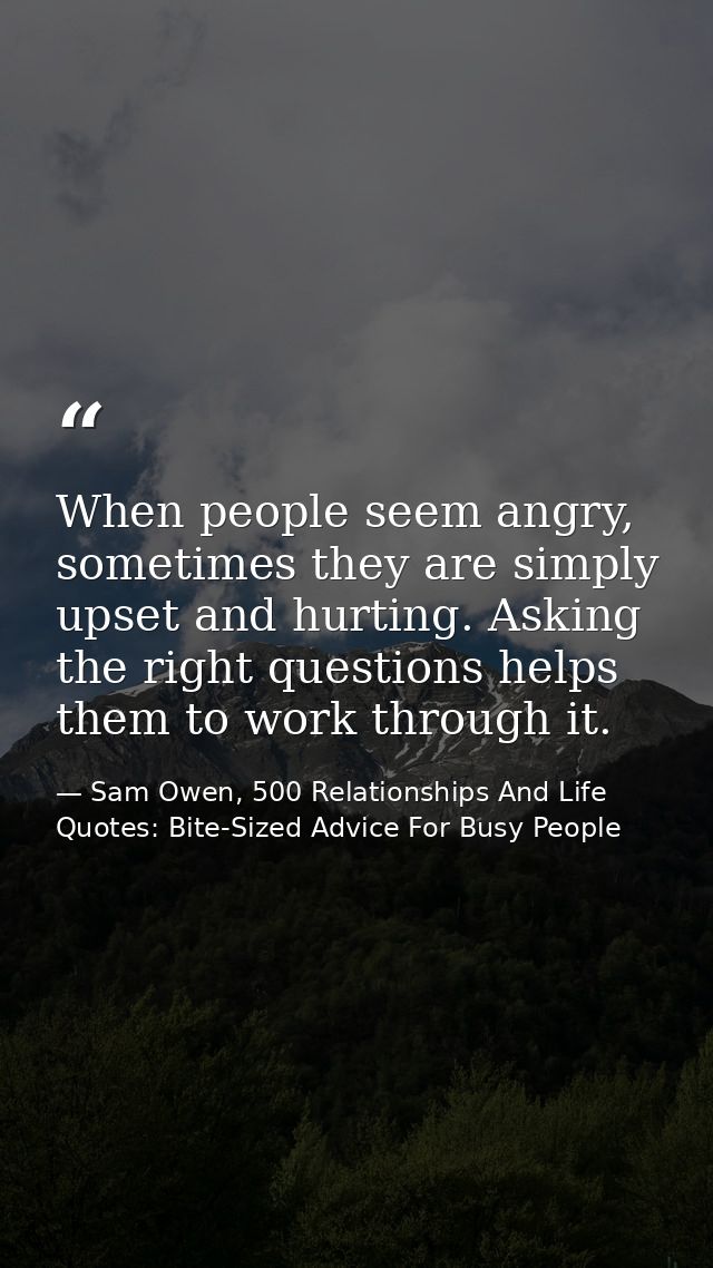 When people seem angry, sometimes they are simply upset and hurting. Asking the right questions helps them to work throu — Sam Owen, 500 Relationships And Life Quotes: Bite-Sized Advice For Busy People