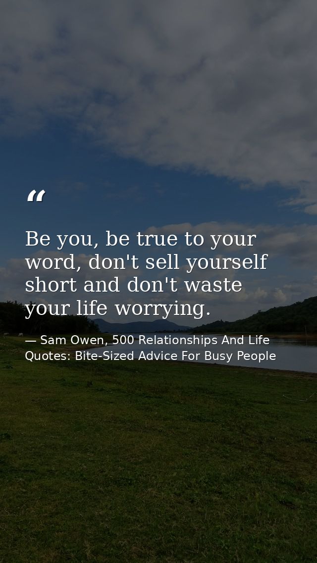 Be you, be true to your word, don't sell yourself short and don't waste your life worrying. — Sam Owen, 500 Relationships And Life Quotes: Bite-Sized Advice For Busy People