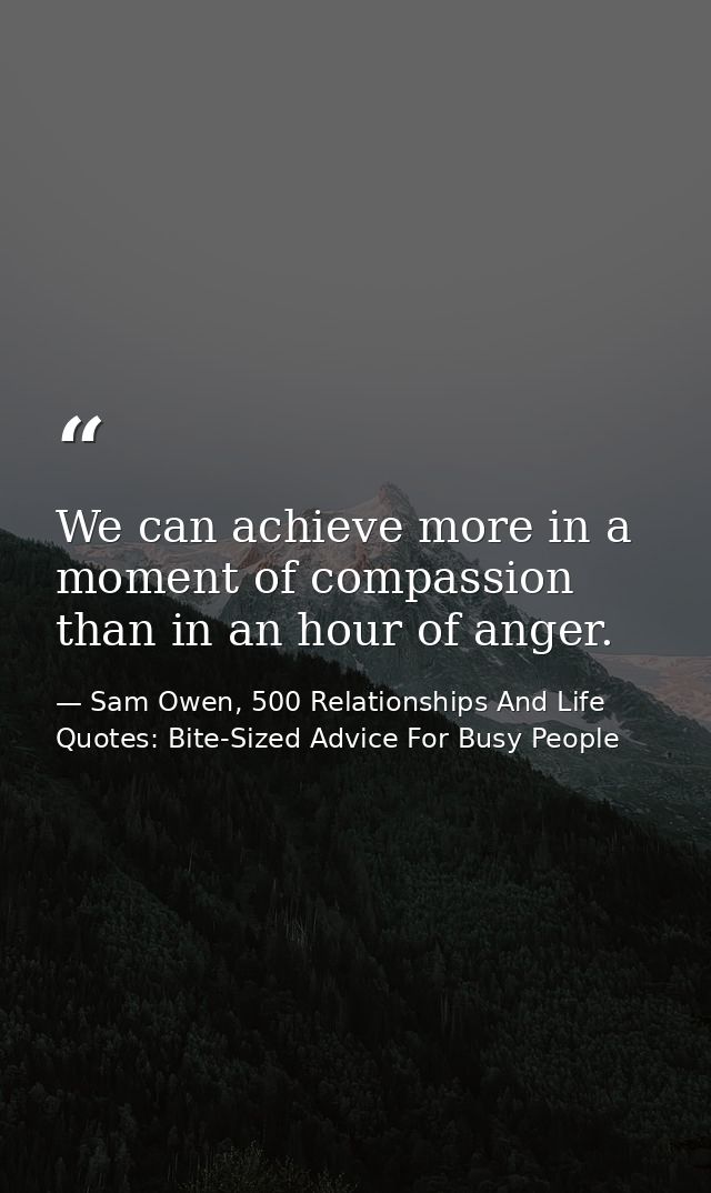We can achieve more in a moment of compassion than in an hour of anger. — Sam Owen, 500 Relationships And Life Quotes: Bite-Sized Advice For Busy People