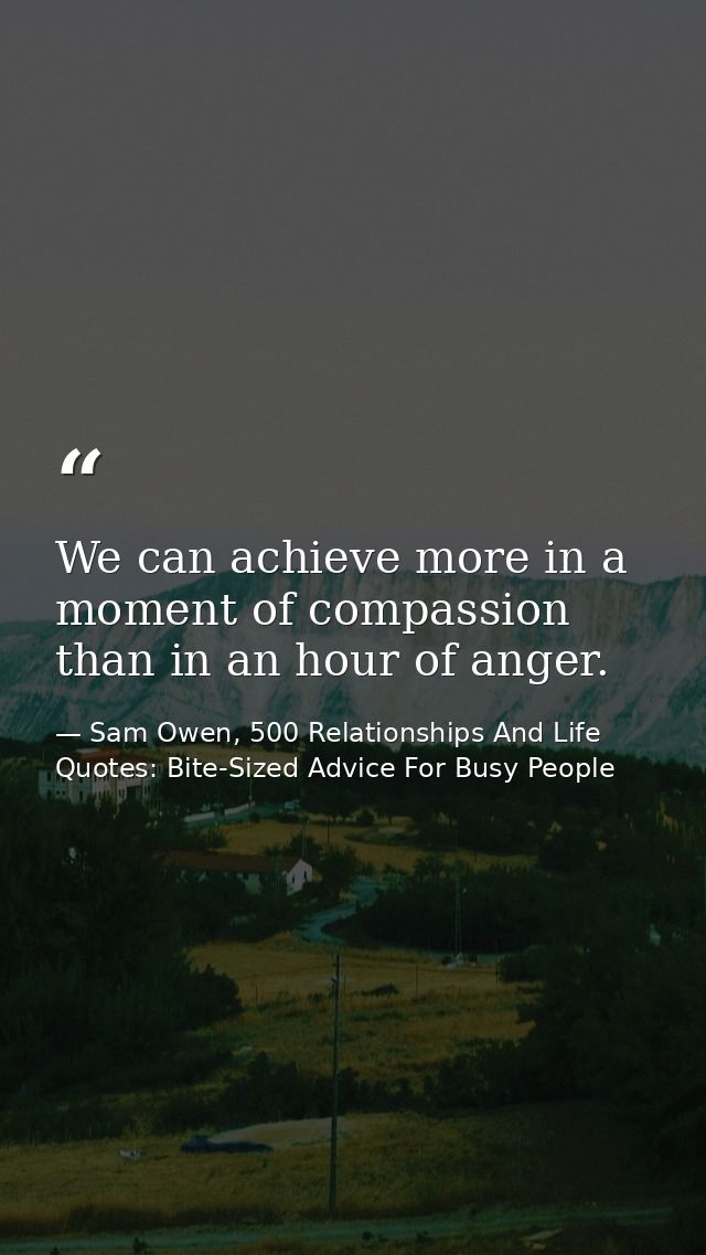 We can achieve more in a moment of compassion than in an hour of anger. — Sam Owen, 500 Relationships And Life Quotes: Bite-Sized Advice For Busy People