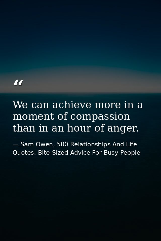 We can achieve more in a moment of compassion than in an hour of anger. — Sam Owen, 500 Relationships And Life Quotes: Bite-Sized Advice For Busy People
