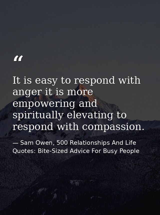 It is easy to respond with anger it is more empowering and spiritually elevating to respond with compassion. — Sam Owen, 500 Relationships And Life Quotes: Bite-Sized Advice For Busy People