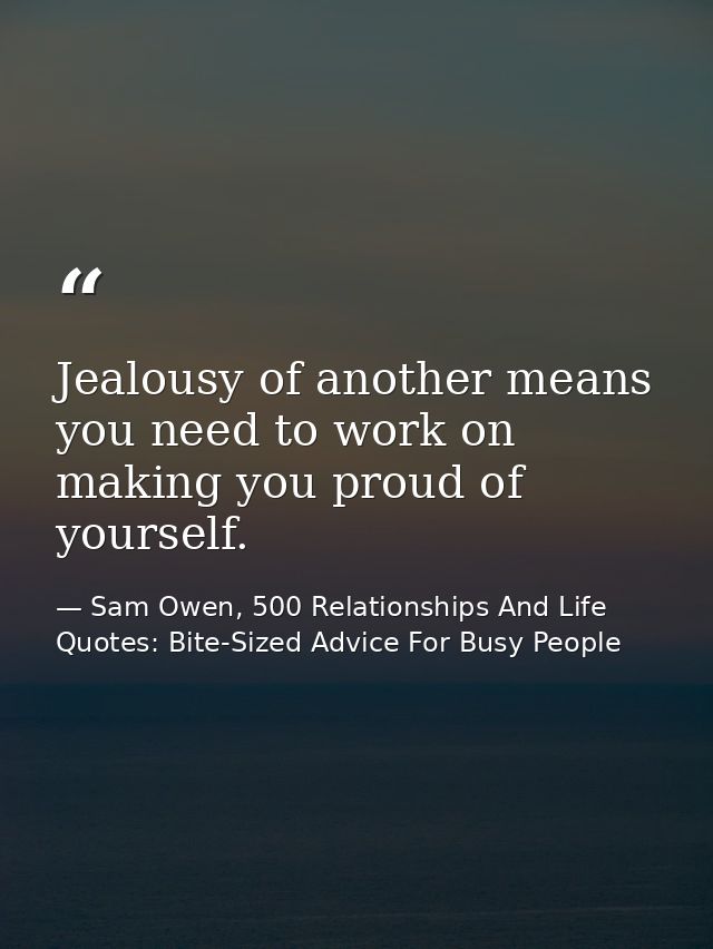 Jealousy of another means you need to work on making you proud of yourself. — Sam Owen, 500 Relationships And Life Quotes: Bite-Sized Advice For Busy People