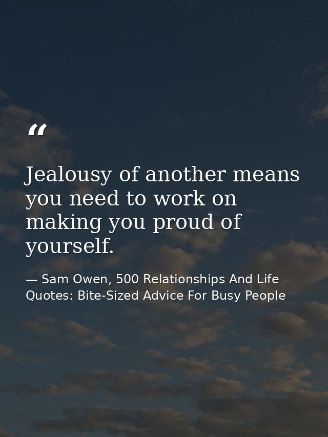 Jealousy of another means you need to work on making you proud of yourself. — Sam Owen, 500 Relationships And Life Quotes: Bite-Sized Advice For Busy People