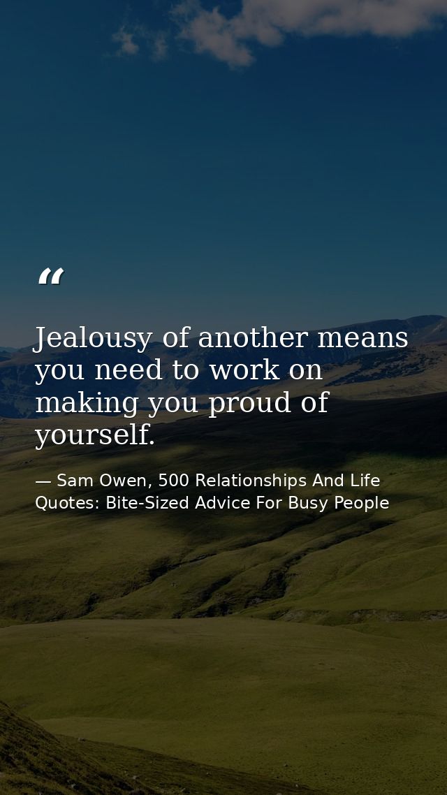 Jealousy of another means you need to work on making you proud of yourself. — Sam Owen, 500 Relationships And Life Quotes: Bite-Sized Advice For Busy People