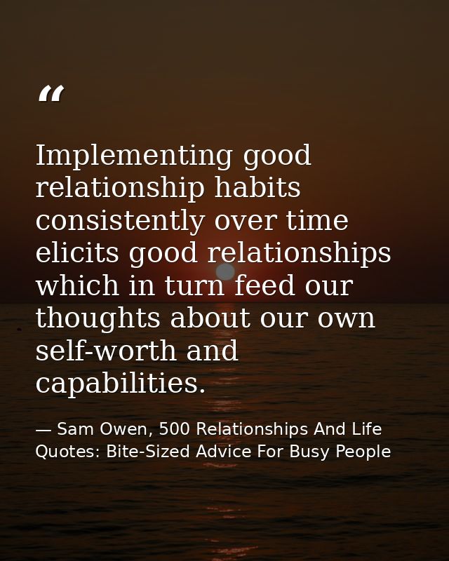 Implementing good relationship habits consistently over time elicits good relationships which in turn feed our thoughts  — Sam Owen, 500 Relationships And Life Quotes: Bite-Sized Advice For Busy People