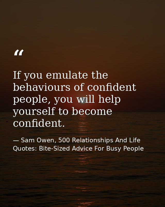 If you emulate the behaviours of confident people, you will help yourself to become confident. — Sam Owen, 500 Relationships And Life Quotes: Bite-Sized Advice For Busy People