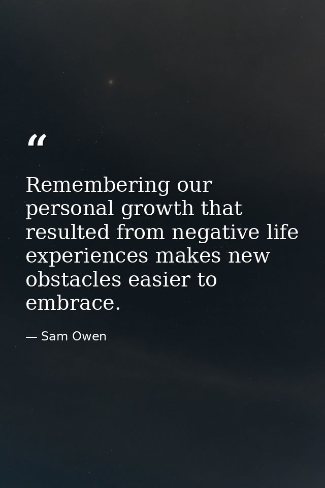 Remembering our personal growth that resulted from negative life experiences makes new obstacles easier to embrace. — Sam Owen