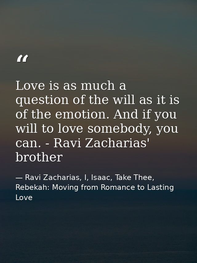 Love is as much a question of the will as it is of the emotion. And if you will to love somebody, you can. - Ravi Zachar — Ravi Zacharias, I, Isaac, Take Thee, Rebekah: Moving from Romance to Lasting Love