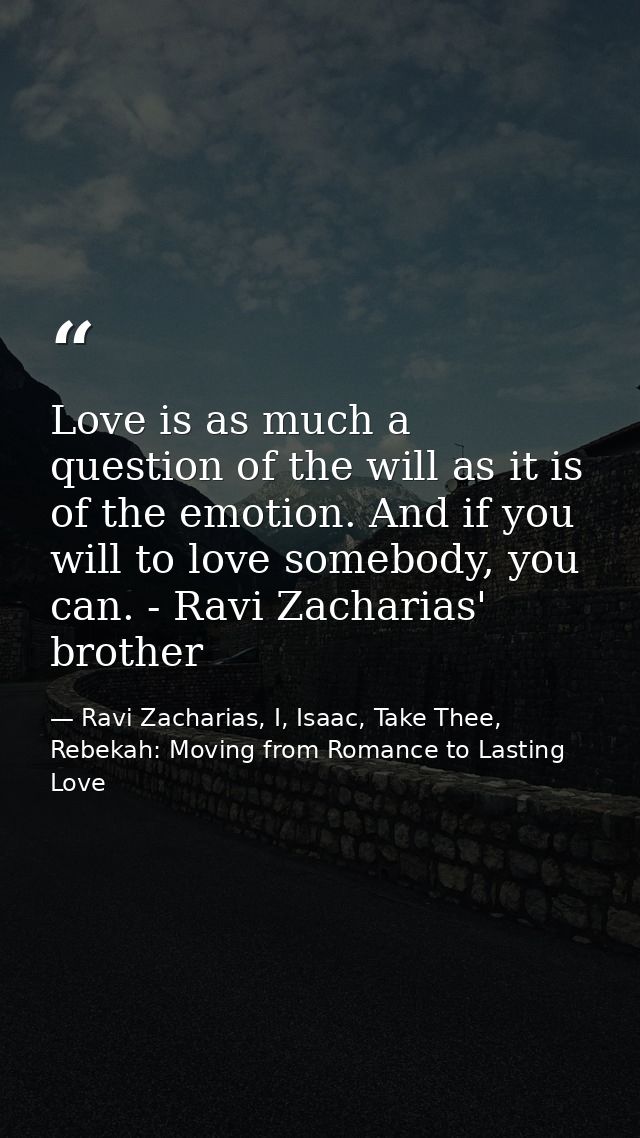 Love is as much a question of the will as it is of the emotion. And if you will to love somebody, you can. - Ravi Zachar — Ravi Zacharias, I, Isaac, Take Thee, Rebekah: Moving from Romance to Lasting Love