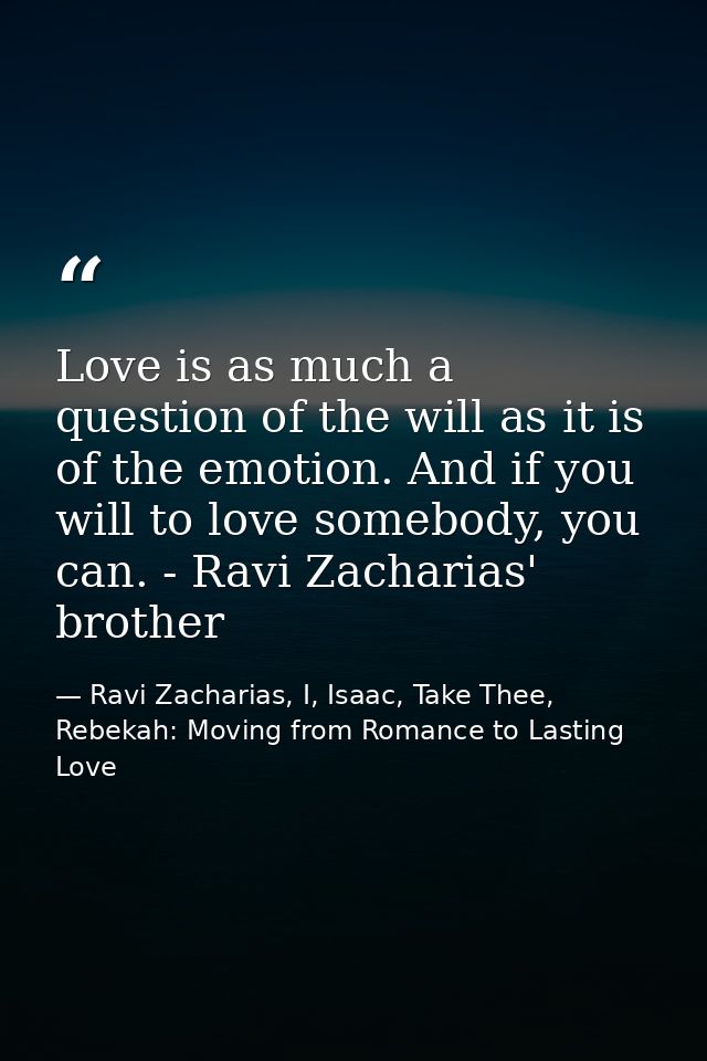 Love is as much a question of the will as it is of the emotion. And if you will to love somebody, you can. - Ravi Zachar — Ravi Zacharias, I, Isaac, Take Thee, Rebekah: Moving from Romance to Lasting Love