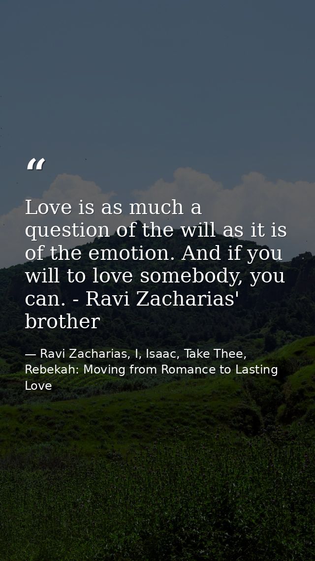 Love is as much a question of the will as it is of the emotion. And if you will to love somebody, you can. - Ravi Zachar — Ravi Zacharias, I, Isaac, Take Thee, Rebekah: Moving from Romance to Lasting Love