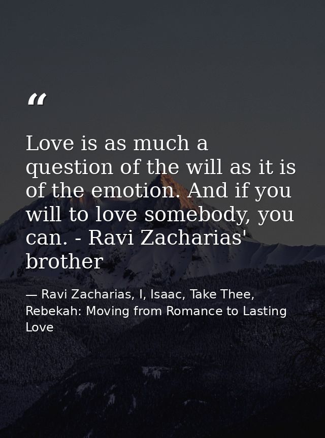 Love is as much a question of the will as it is of the emotion. And if you will to love somebody, you can. - Ravi Zachar — Ravi Zacharias, I, Isaac, Take Thee, Rebekah: Moving from Romance to Lasting Love