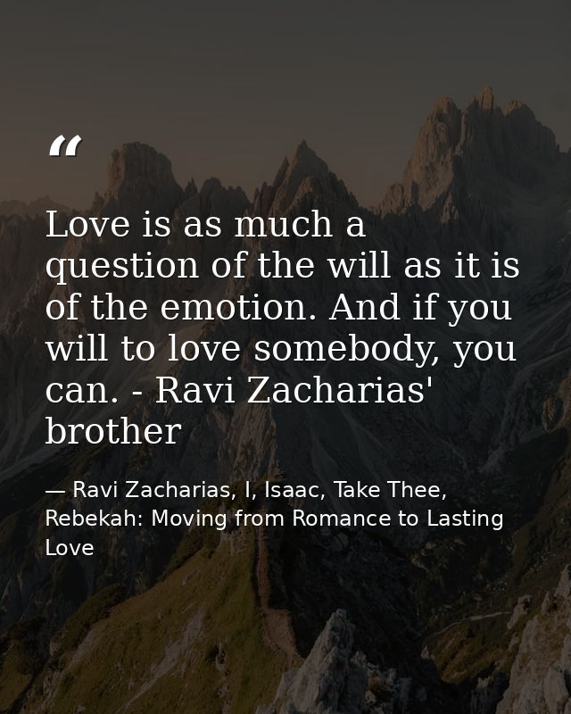 Love is as much a question of the will as it is of the emotion. And if you will to love somebody, you can. - Ravi Zachar — Ravi Zacharias, I, Isaac, Take Thee, Rebekah: Moving from Romance to Lasting Love