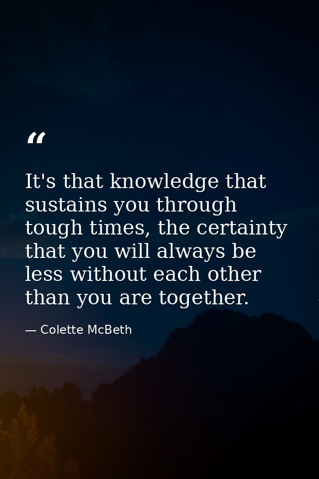 It's that knowledge that sustains you through tough times, the certainty that you will always be less without each other — Colette McBeth