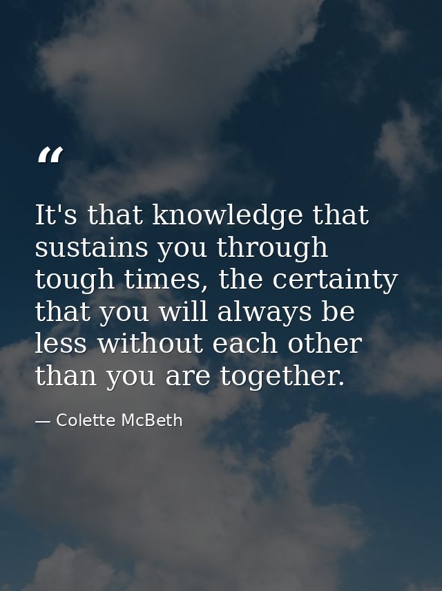 It's that knowledge that sustains you through tough times, the certainty that you will always be less without each other — Colette McBeth