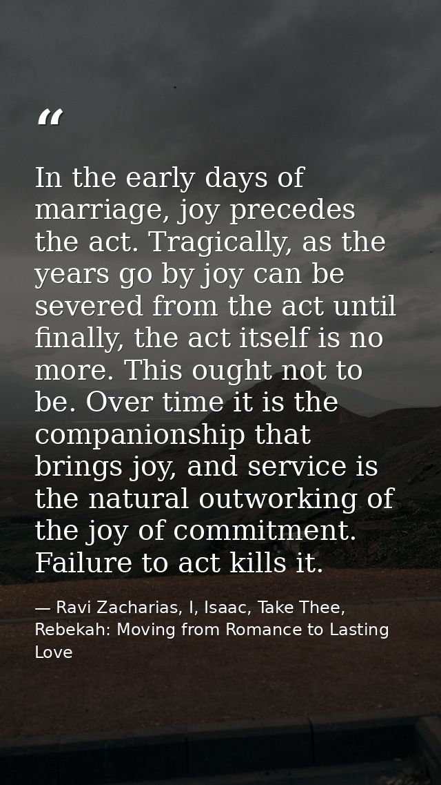 In the early days of marriage, joy precedes the act. Tragically, as the years go by joy can be severed from the act unti — Ravi Zacharias, I, Isaac, Take Thee, Rebekah: Moving from Romance to Lasting Love