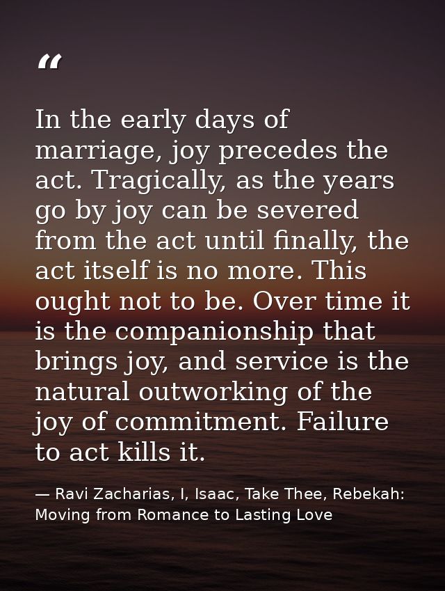 In the early days of marriage, joy precedes the act. Tragically, as the years go by joy can be severed from the act unti — Ravi Zacharias, I, Isaac, Take Thee, Rebekah: Moving from Romance to Lasting Love