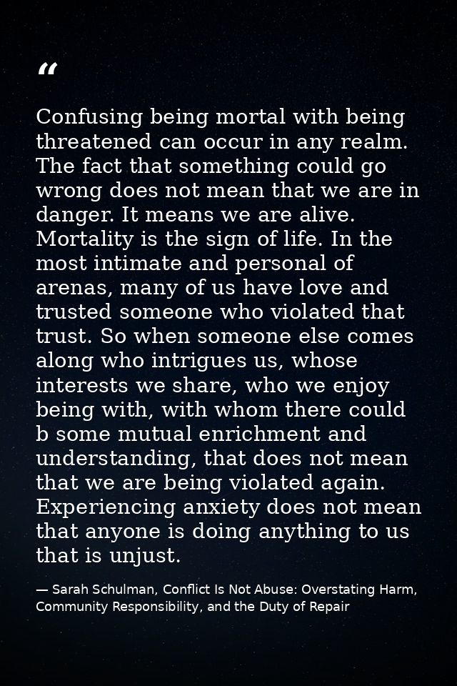 Confusing being mortal with being threatened can occur in any realm. The fact that something could go wrong does not mea — Sarah Schulman, Conflict Is Not Abuse: Overstating Harm, Community Responsibility, and the Duty of Repair