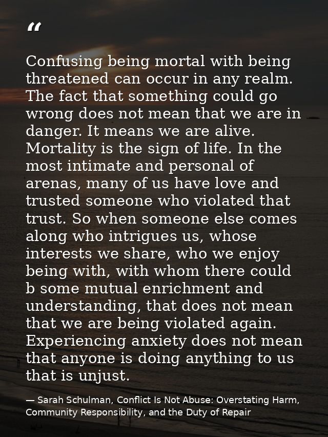 Confusing being mortal with being threatened can occur in any realm. The fact that something could go wrong does not mea — Sarah Schulman, Conflict Is Not Abuse: Overstating Harm, Community Responsibility, and the Duty of Repair