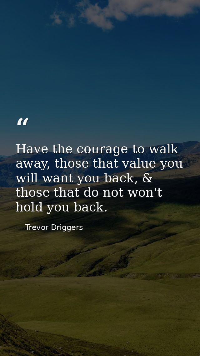 Have the courage to walk away, those that value you will want you back, & those that do not won't hold you back. — Trevor Driggers