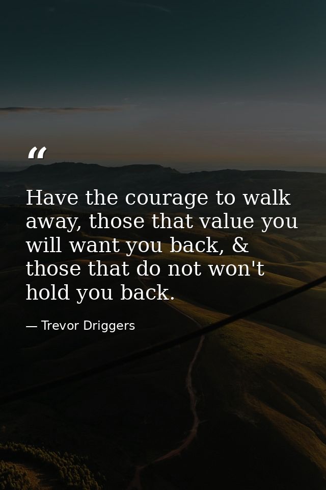 Have the courage to walk away, those that value you will want you back, & those that do not won't hold you back. — Trevor Driggers