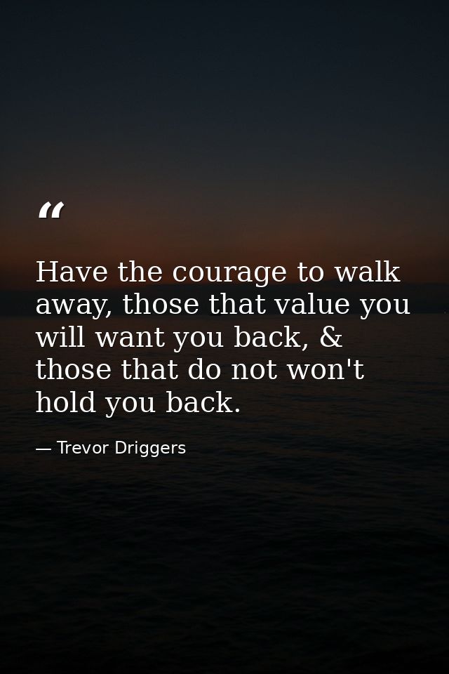 Have the courage to walk away, those that value you will want you back, & those that do not won't hold you back. — Trevor Driggers