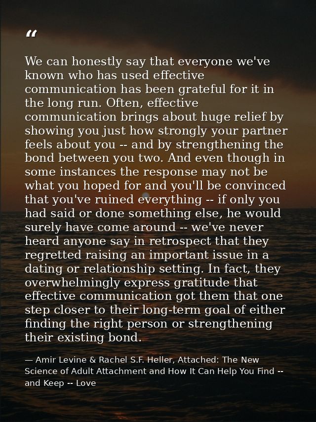 We can honestly say that everyone we've known who has used effective communication has been grateful for it in the long  — Amir Levine & Rachel S.F. Heller, Attached: The New Science of Adult Attachment and How It Can Help You Find -- and Keep -- Love
