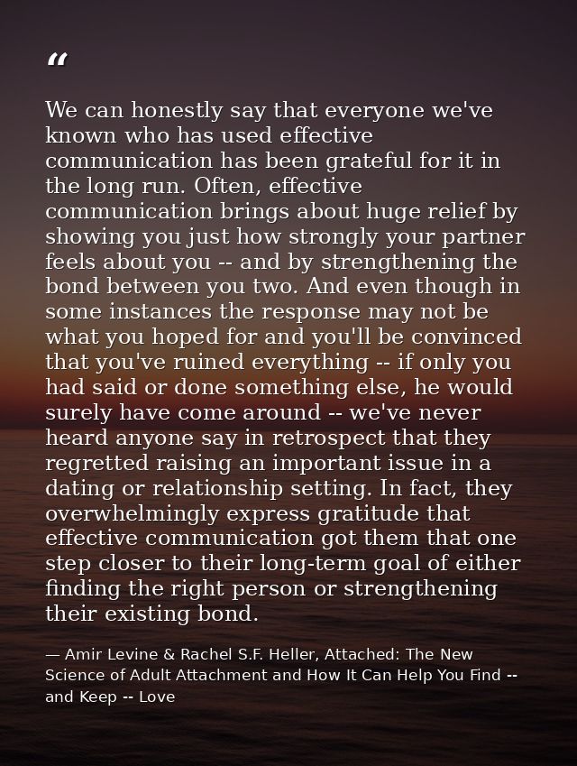 We can honestly say that everyone we've known who has used effective communication has been grateful for it in the long  — Amir Levine & Rachel S.F. Heller, Attached: The New Science of Adult Attachment and How It Can Help You Find -- and Keep -- Love