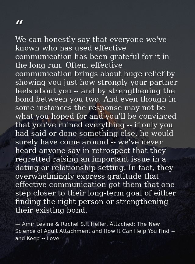 We can honestly say that everyone we've known who has used effective communication has been grateful for it in the long  — Amir Levine & Rachel S.F. Heller, Attached: The New Science of Adult Attachment and How It Can Help You Find -- and Keep -- Love