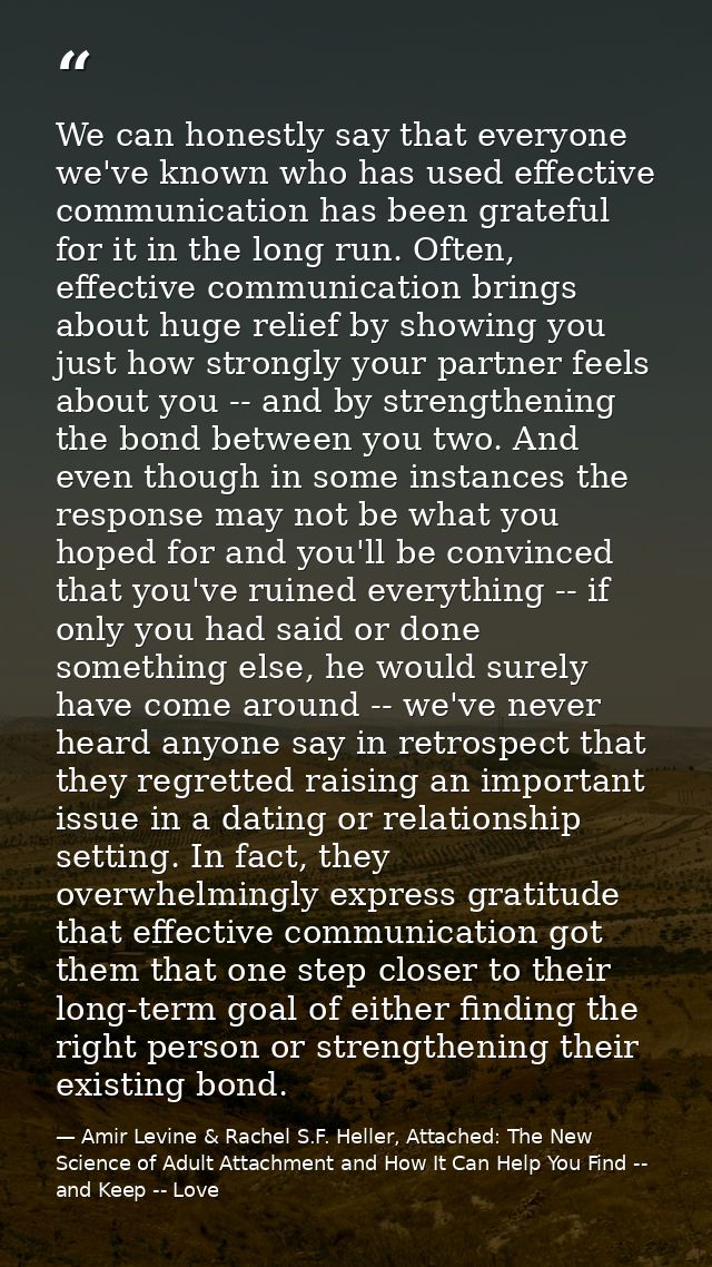 We can honestly say that everyone we've known who has used effective communication has been grateful for it in the long  — Amir Levine & Rachel S.F. Heller, Attached: The New Science of Adult Attachment and How It Can Help You Find -- and Keep -- Love