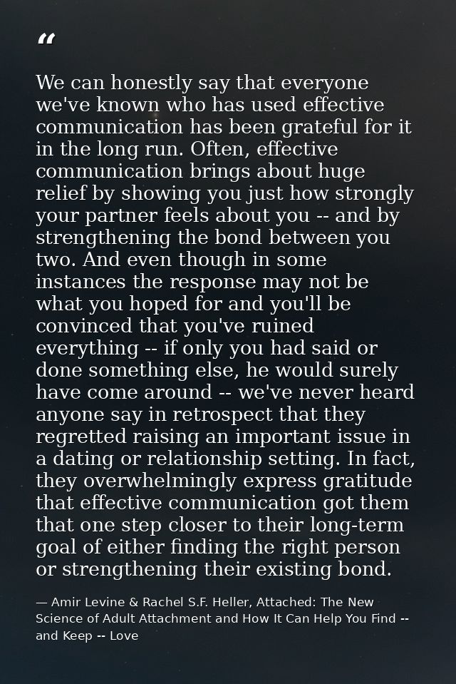 We can honestly say that everyone we've known who has used effective communication has been grateful for it in the long  — Amir Levine & Rachel S.F. Heller, Attached: The New Science of Adult Attachment and How It Can Help You Find -- and Keep -- Love