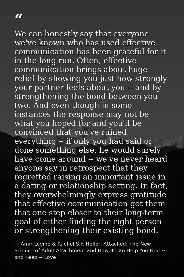 We can honestly say that everyone we've known who has used effective communication has been grateful for it in the long  — Amir Levine & Rachel S.F. Heller, Attached: The New Science of Adult Attachment and How It Can Help You Find -- and Keep -- Love