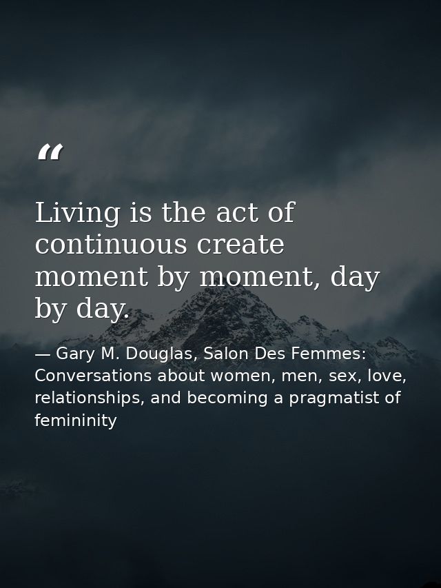 Living is the act of continuous create moment by moment, day by day. — Gary M. Douglas, Salon Des Femmes: Conversations about women, men, sex, love, relationships, and becoming a pragmatist of femininity