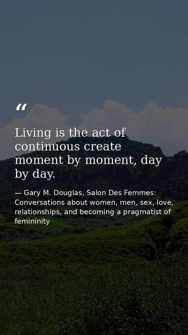 Living is the act of continuous create moment by moment, day by day. — Gary M. Douglas, Salon Des Femmes: Conversations about women, men, sex, love, relationships, and becoming a pragmatist of femininity
