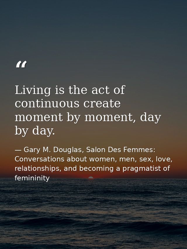 Living is the act of continuous create moment by moment, day by day. — Gary M. Douglas, Salon Des Femmes: Conversations about women, men, sex, love, relationships, and becoming a pragmatist of femininity