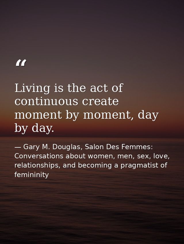 Living is the act of continuous create moment by moment, day by day. — Gary M. Douglas, Salon Des Femmes: Conversations about women, men, sex, love, relationships, and becoming a pragmatist of femininity