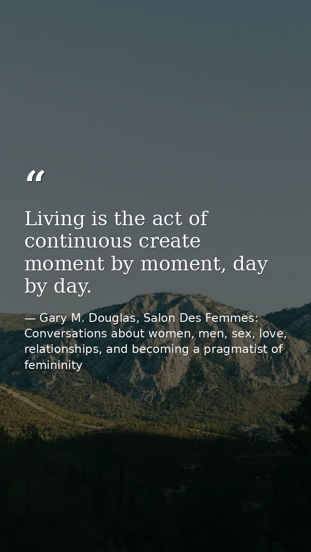 Living is the act of continuous create moment by moment, day by day. — Gary M. Douglas, Salon Des Femmes: Conversations about women, men, sex, love, relationships, and becoming a pragmatist of femininity