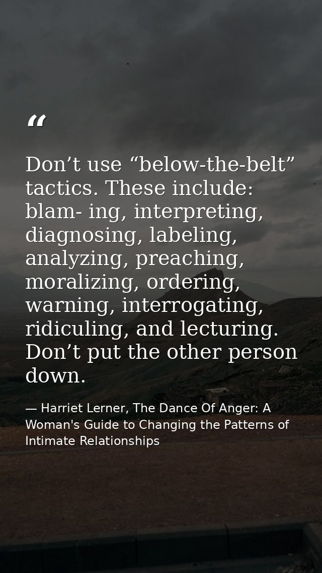 Don’t use “below-the-belt” tactics. These include: blam- ing, interpreting, diagnosing, labeling, analyzing, preaching,  — Harriet Lerner, The Dance Of Anger: A Woman's Guide to Changing the Patterns of Intimate Relationships