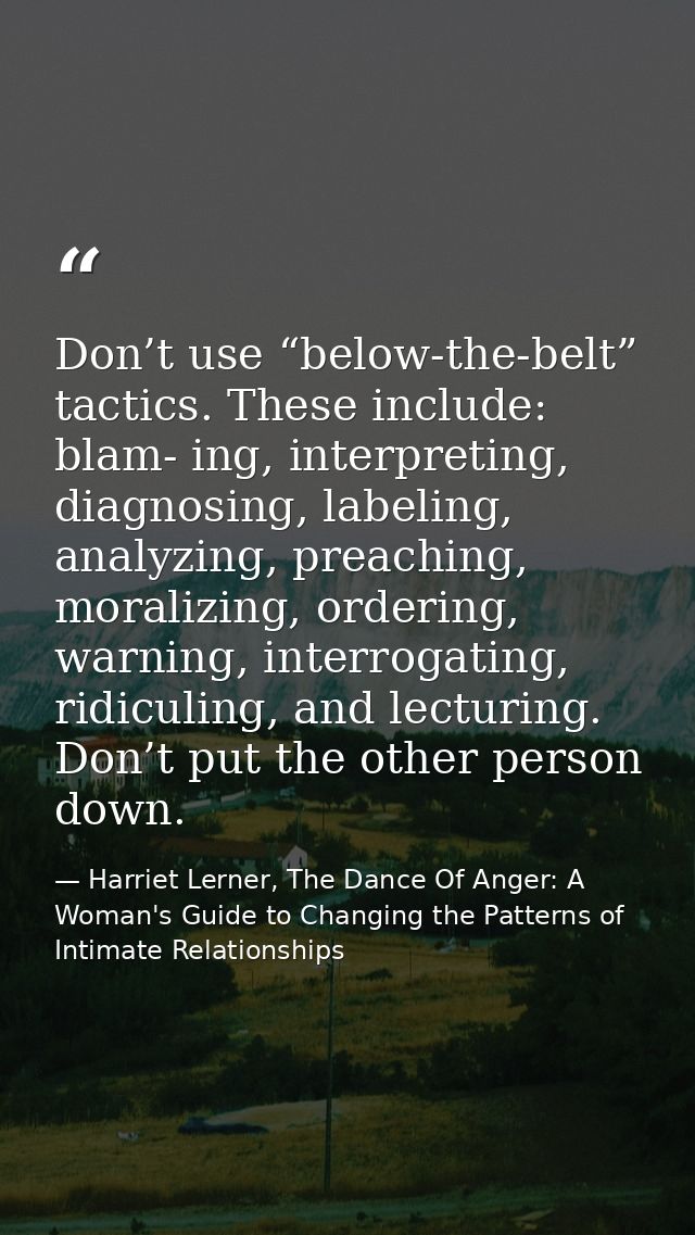 Don’t use “below-the-belt” tactics. These include: blam- ing, interpreting, diagnosing, labeling, analyzing, preaching,  — Harriet Lerner, The Dance Of Anger: A Woman's Guide to Changing the Patterns of Intimate Relationships