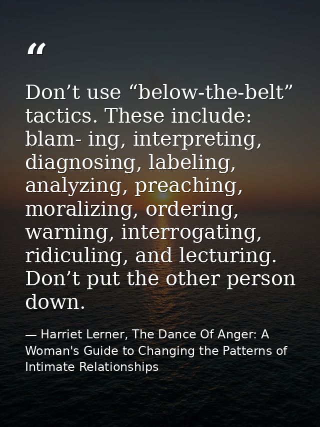 Don’t use “below-the-belt” tactics. These include: blam- ing, interpreting, diagnosing, labeling, analyzing, preaching,  — Harriet Lerner, The Dance Of Anger: A Woman's Guide to Changing the Patterns of Intimate Relationships