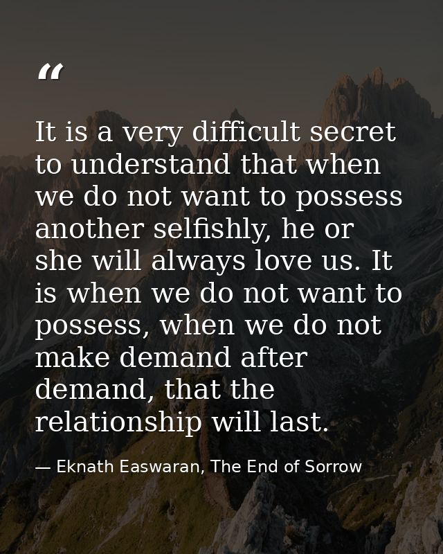 It is a very difficult secret to understand that when we do not want to possess another selfishly, he or she will always — Eknath Easwaran, The End of Sorrow