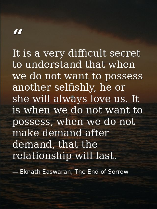 It is a very difficult secret to understand that when we do not want to possess another selfishly, he or she will always — Eknath Easwaran, The End of Sorrow