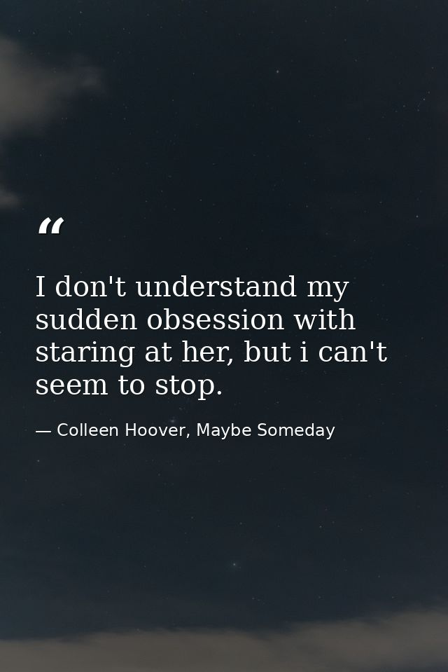 I don't understand my sudden obsession with staring at her, but i can't seem to stop. — Colleen Hoover, Maybe Someday