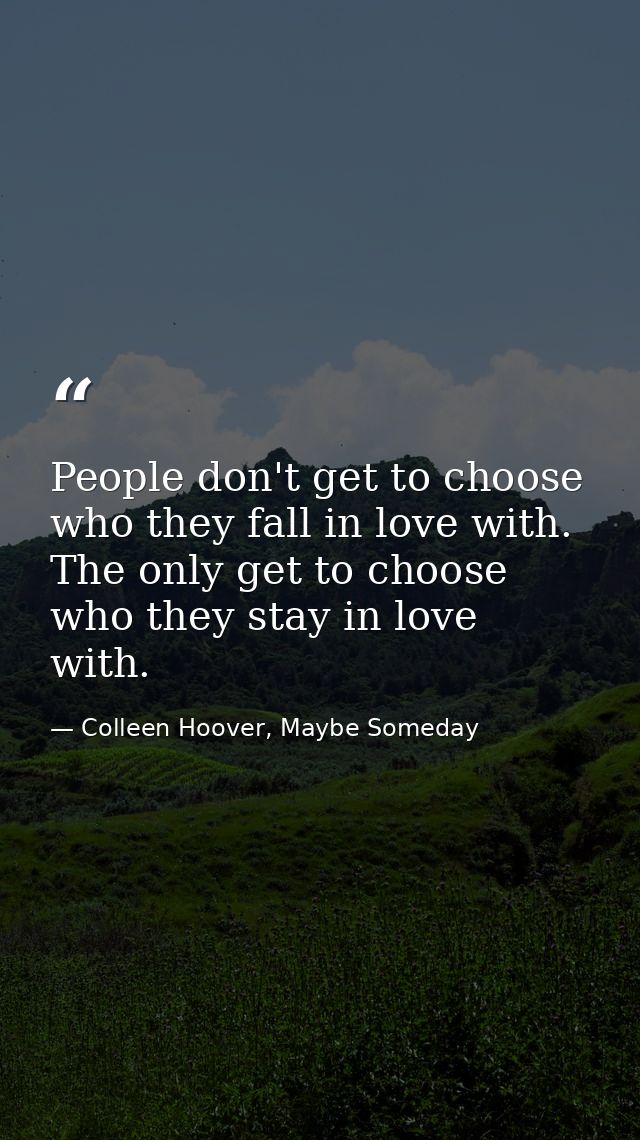 People don't get to choose who they fall in love with. The only get to choose who they stay in love with. — Colleen Hoover, Maybe Someday