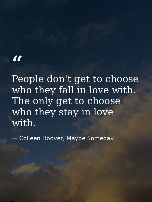 People don't get to choose who they fall in love with. The only get to choose who they stay in love with. — Colleen Hoover, Maybe Someday