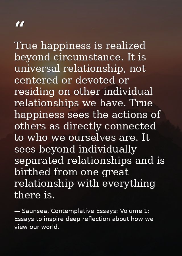 True happiness is realized beyond circumstance. It is universal relationship, not centered or devoted or residing on oth — Saunsea, Contemplative Essays: Volume 1: Essays to inspire deep reflection about how we view our world.