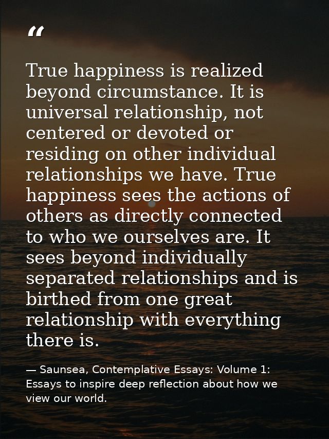 True happiness is realized beyond circumstance. It is universal relationship, not centered or devoted or residing on oth — Saunsea, Contemplative Essays: Volume 1: Essays to inspire deep reflection about how we view our world.