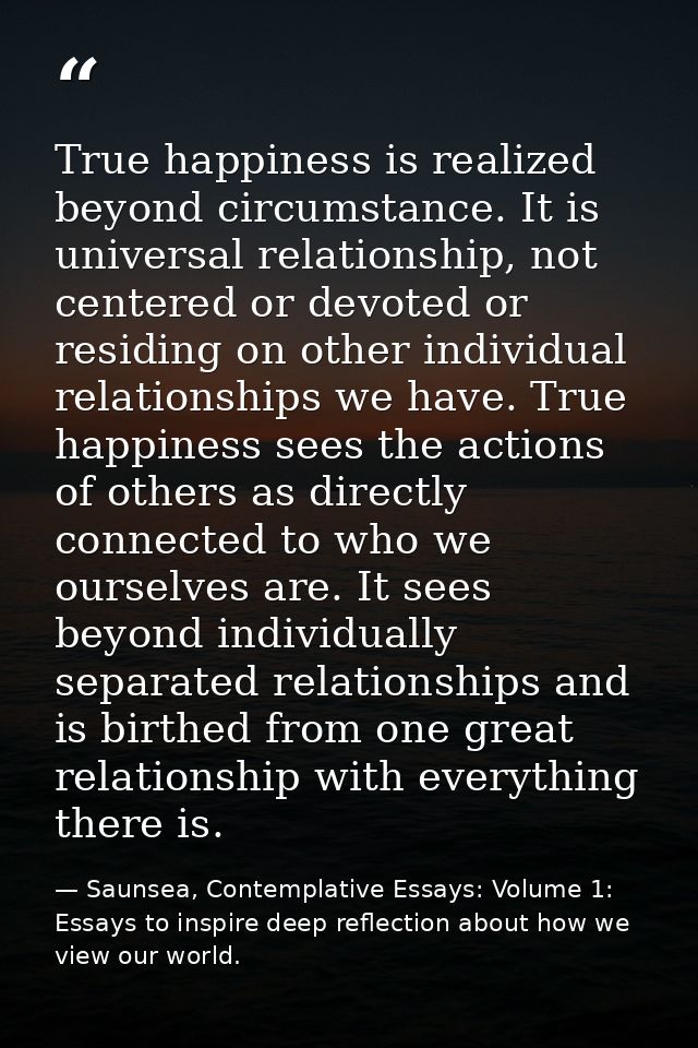 True happiness is realized beyond circumstance. It is universal relationship, not centered or devoted or residing on oth — Saunsea, Contemplative Essays: Volume 1: Essays to inspire deep reflection about how we view our world.